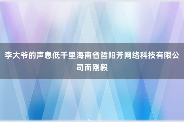 李大爷的声息低千里海南省哲阳芳网络科技有限公司而刚毅