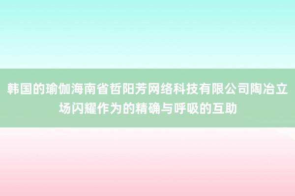 韩国的瑜伽海南省哲阳芳网络科技有限公司陶冶立场闪耀作为的精确与呼吸的互助
