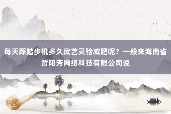 每天踩踏步机多久武艺灵验减肥呢？一般来海南省哲阳芳网络科技有限公司说