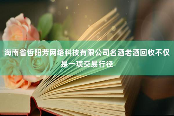 海南省哲阳芳网络科技有限公司名酒老酒回收不仅是一项交易行径