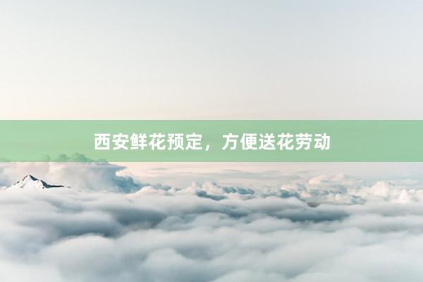 西安鲜花预定，方便送花劳动